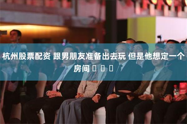 杭州股票配资 跟男朋友准备出去玩 但是他想定一个房间 ​​​