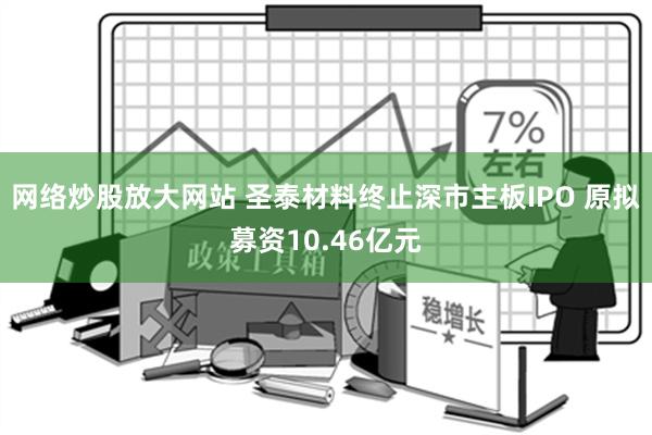 网络炒股放大网站 圣泰材料终止深市主板IPO 原拟募资10.46亿元