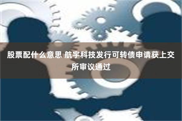 股票配什么意思 航宇科技发行可转债申请获上交所审议通过