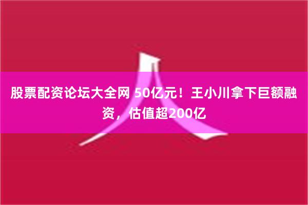 股票配资论坛大全网 50亿元！王小川拿下巨额融资，估值超200亿