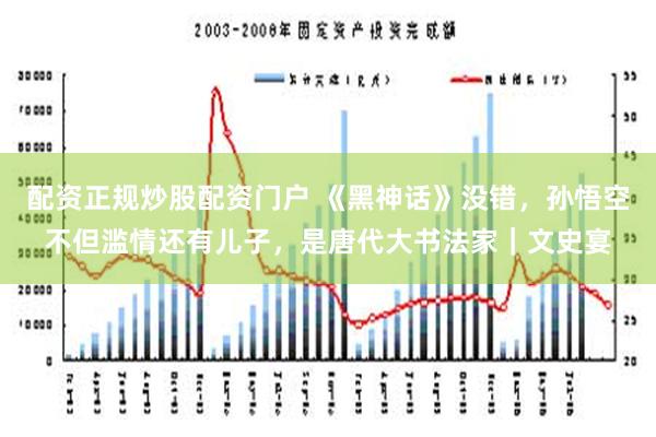 配资正规炒股配资门户 《黑神话》没错，孙悟空不但滥情还有儿子，是唐代大书法家｜文史宴