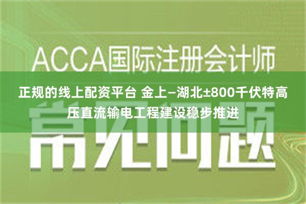 正规的线上配资平台 金上—湖北±800千伏特高压直流输电工程建设稳步推进