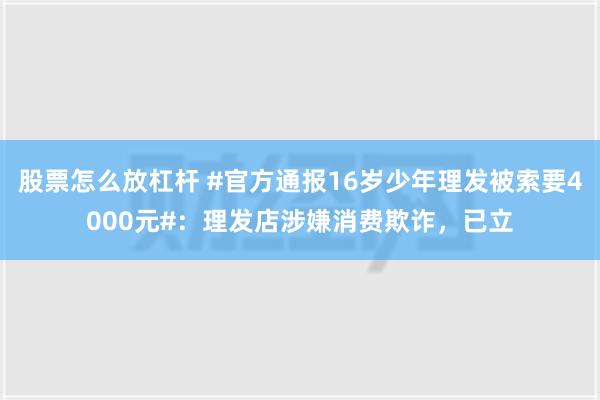 股票怎么放杠杆 #官方通报16岁少年理发被索要4000元#：理发店涉嫌消费欺诈，已立