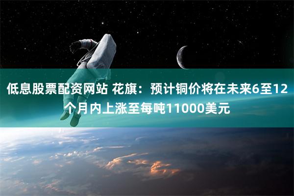 低息股票配资网站 花旗：预计铜价将在未来6至12个月内上涨至每吨11000美元