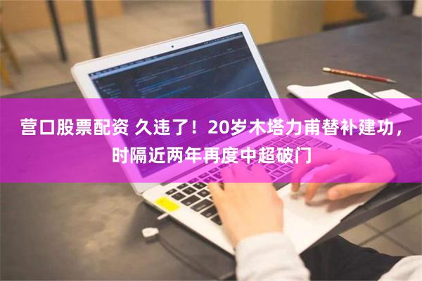 营口股票配资 久违了！20岁木塔力甫替补建功，时隔近两年再度中超破门