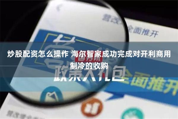 炒股配资怎么操作 海尔智家成功完成对开利商用制冷的收购