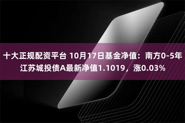 十大正规配资平台 10月17日基金净值：南方0-5年江苏城投债A最新净值1.1019，涨0.03%