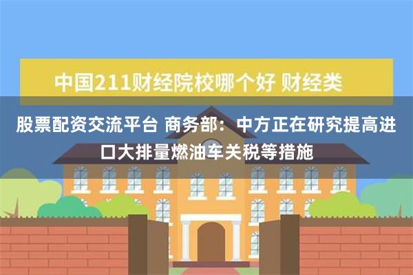 股票配资交流平台 商务部：中方正在研究提高进口大排量燃油车关税等措施