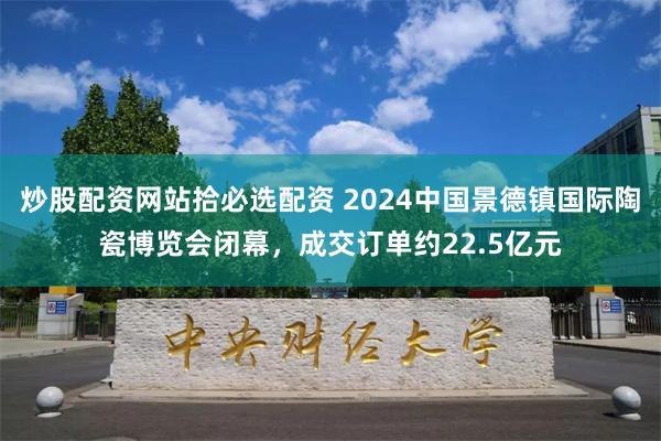 炒股配资网站拾必选配资 2024中国景德镇国际陶瓷博览会闭幕，成交订单约22.5亿元