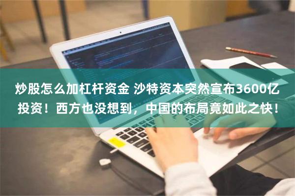 炒股怎么加杠杆资金 沙特资本突然宣布3600亿投资！西方也没想到，中国的布局竟如此之快！