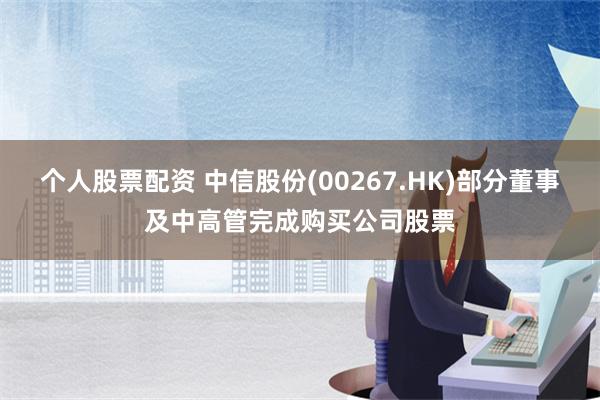 个人股票配资 中信股份(00267.HK)部分董事及中高管完成购买公司股票