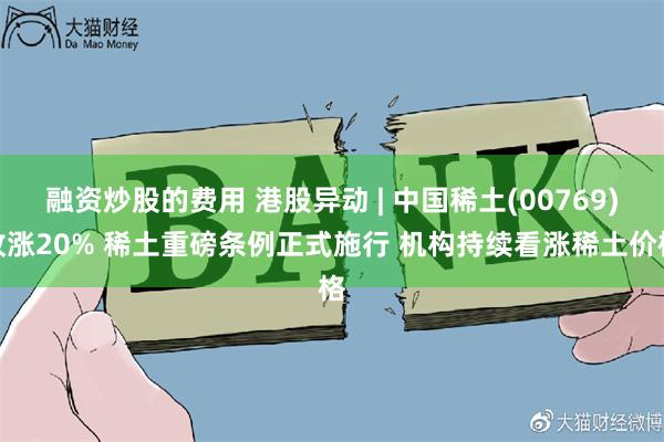 融资炒股的费用 港股异动 | 中国稀土(00769)收涨20% 稀土重磅条例正式施行 机构持续看涨稀土价格