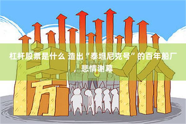 杠杆股票是什么 造出“泰坦尼克号”的百年船厂，悲情谢幕