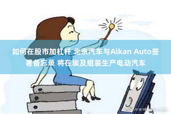 如何在股市加杠杆 北京汽车与Alkan Auto签署备忘录 将在埃及组装生产电动汽车