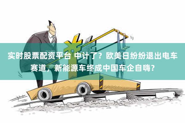 实时股票配资平台 中计了？欧美日纷纷退出电车赛道，新能源车终成中国车企自嗨？