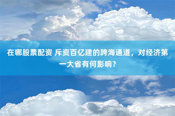 在哪股票配资 斥资百亿建的跨海通道，对经济第一大省有何影响？