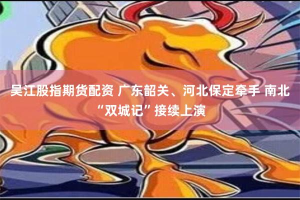 吴江股指期货配资 广东韶关、河北保定牵手 南北“双城记”接续上演