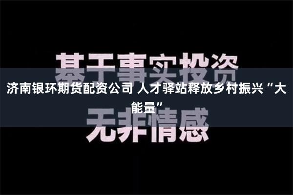 济南银环期货配资公司 人才驿站释放乡村振兴“大能量”