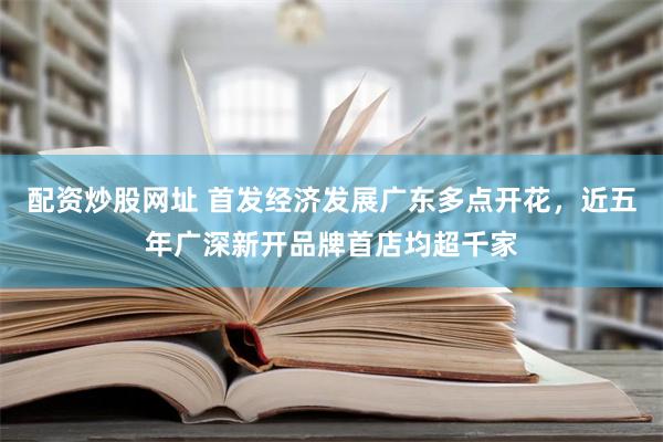 配资炒股网址 首发经济发展广东多点开花，近五年广深新开品牌首店均超千家