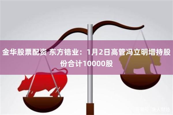 金华股票配资 东方锆业：1月2日高管冯立明增持股份合计10000股