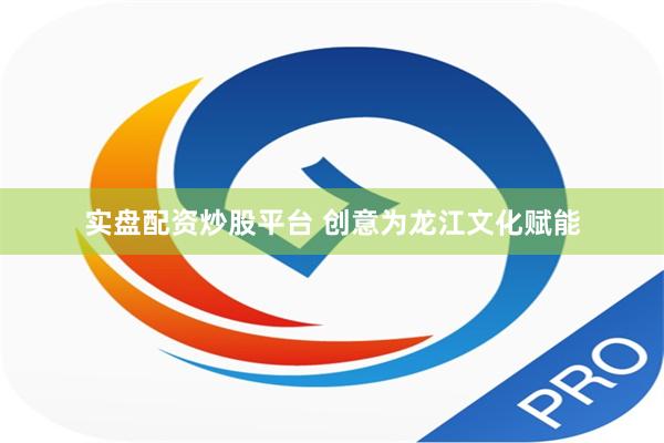 实盘配资炒股平台 创意为龙江文化赋能