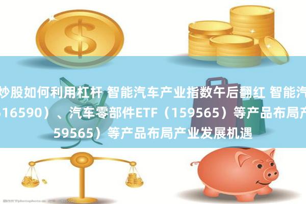 炒股如何利用杠杆 智能汽车产业指数午后翻红 智能汽车50ETF（516590）、汽车零部件ETF（159565）等产品布局产业发展机遇