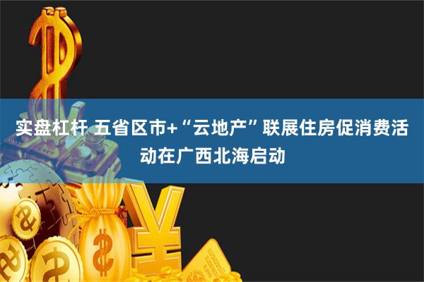 实盘杠杆 五省区市+“云地产”联展住房促消费活动在广西北海启动