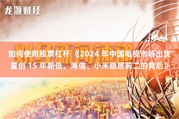 如何使用股票杠杆 《2024 年中国电视市场出货量创 15 年新低，海信、小米稳居前二的背后》