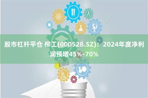 股市杠杆平仓 柳工(000528.SZ)：2024年度净利润预增45%-70%