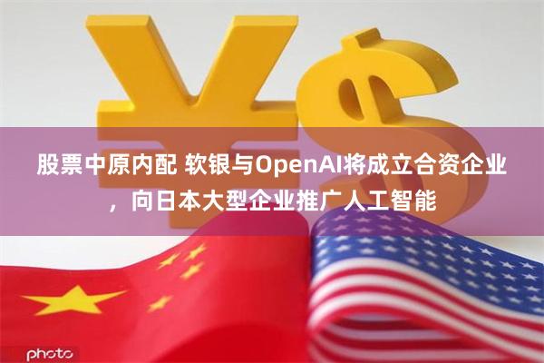 股票中原内配 软银与OpenAI将成立合资企业，向日本大型企业推广人工智能