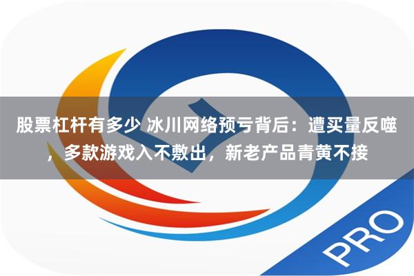 股票杠杆有多少 冰川网络预亏背后：遭买量反噬，多款游戏入不敷出，新老产品青黄不接